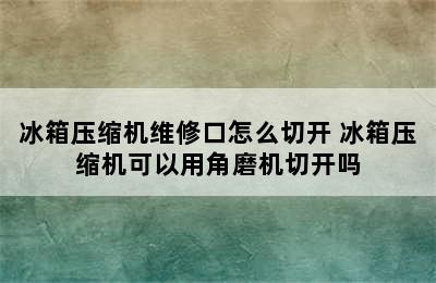 冰箱压缩机维修口怎么切开 冰箱压缩机可以用角磨机切开吗